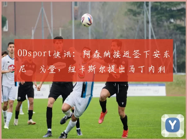 ODsport快讯:阿森纳接近签下安东尼・戈登,纽卡斯尔提出马丁内利交换条件_交易_球员_谈判
