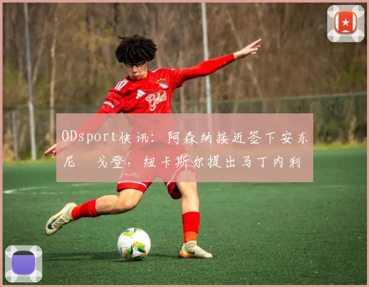 ODsport快讯：阿森纳接近签下安东尼・戈登，纽卡斯尔提出马丁内利交换条件_交易_球员_谈判