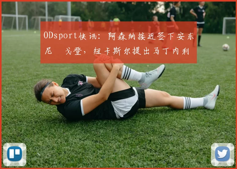 ODsport快讯:阿森纳接近签下安东尼・戈登,纽卡斯尔提出马丁内利交换条件_交易_球员_谈判