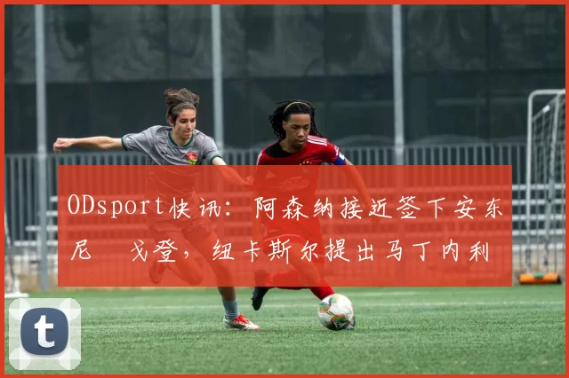 ODsport快讯:阿森纳接近签下安东尼・戈登,纽卡斯尔提出马丁内利交换条件_交易_球员_谈判