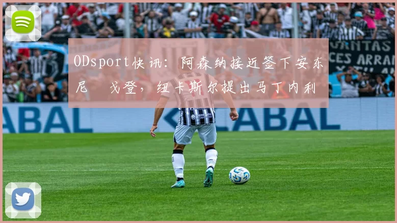 ODsport快讯：阿森纳接近签下安东尼・戈登，纽卡斯尔提出马丁内利交换条件_交易_球员_谈判