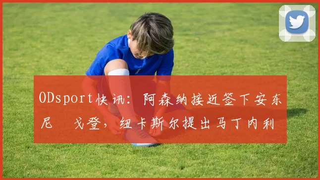 ODsport快讯:阿森纳接近签下安东尼・戈登,纽卡斯尔提出马丁内利交换条件_交易_球员_谈判