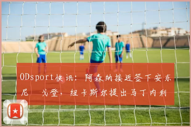 ODsport快讯：阿森纳接近签下安东尼・戈登，纽卡斯尔提出马丁内利交换条件_交易_球员_谈判
