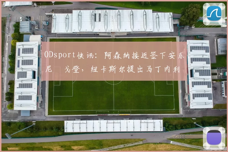 ODsport快讯：阿森纳接近签下安东尼・戈登，纽卡斯尔提出马丁内利交换条件_交易_球员_谈判