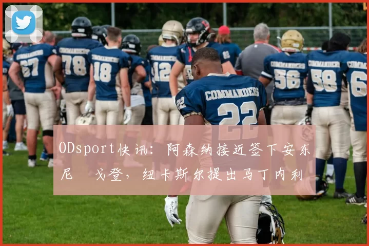 ODsport快讯:阿森纳接近签下安东尼・戈登,纽卡斯尔提出马丁内利交换条件_交易_球员_谈判
