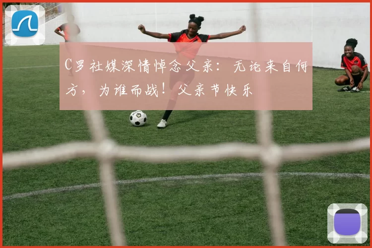 C罗社媒深情悼念父亲：无论来自何方，为谁而战！父亲节快乐️