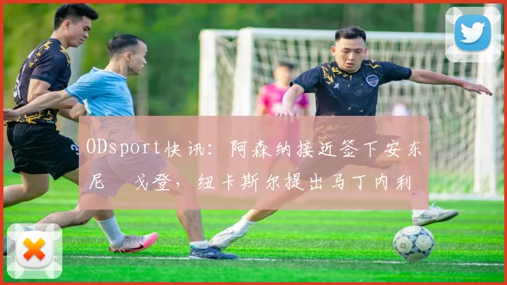 ODsport快讯:阿森纳接近签下安东尼・戈登,纽卡斯尔提出马丁内利交换条件_交易_球员_谈判