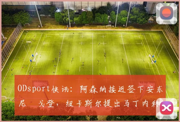 ODsport快讯:阿森纳接近签下安东尼・戈登,纽卡斯尔提出马丁内利交换条件_交易_球员_谈判