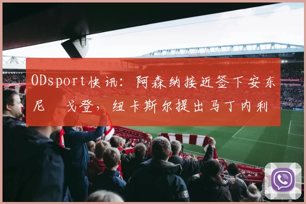 ODsport快讯:阿森纳接近签下安东尼・戈登,纽卡斯尔提出马丁内利交换条件_交易_球员_谈判
