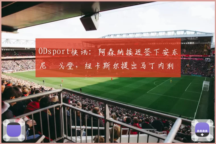 ODsport快讯：阿森纳接近签下安东尼・戈登，纽卡斯尔提出马丁内利交换条件_交易_球员_谈判