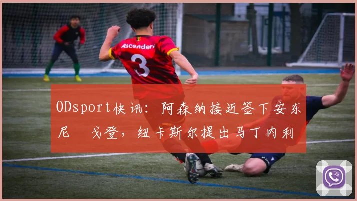 ODsport快讯：阿森纳接近签下安东尼・戈登，纽卡斯尔提出马丁内利交换条件_交易_球员_谈判