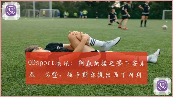 ODsport快讯：阿森纳接近签下安东尼・戈登，纽卡斯尔提出马丁内利交换条件_交易_球员_谈判