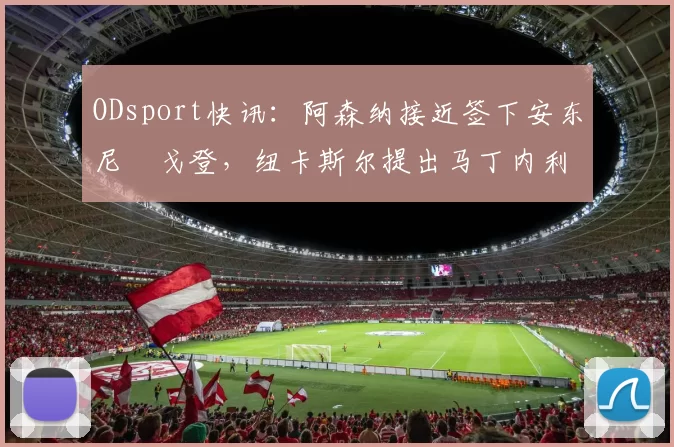 ODsport快讯:阿森纳接近签下安东尼・戈登,纽卡斯尔提出马丁内利交换条件_交易_球员_谈判