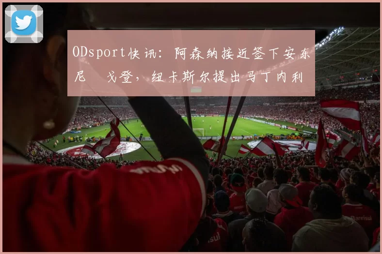 ODsport快讯：阿森纳接近签下安东尼・戈登，纽卡斯尔提出马丁内利交换条件_交易_球员_谈判
