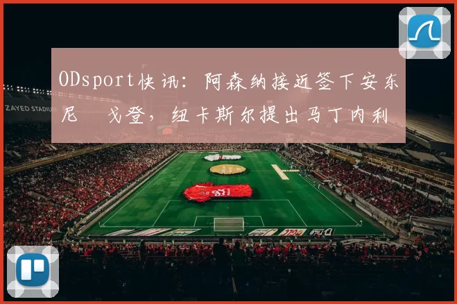 ODsport快讯：阿森纳接近签下安东尼・戈登，纽卡斯尔提出马丁内利交换条件_交易_球员_谈判