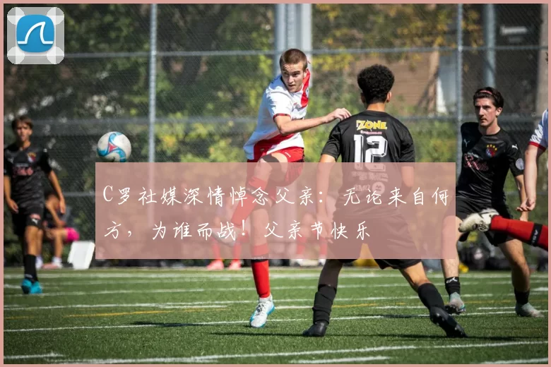 C罗社媒深情悼念父亲：无论来自何方，为谁而战！父亲节快乐️