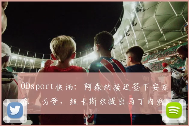 ODsport快讯:阿森纳接近签下安东尼・戈登,纽卡斯尔提出马丁内利交换条件_交易_球员_谈判