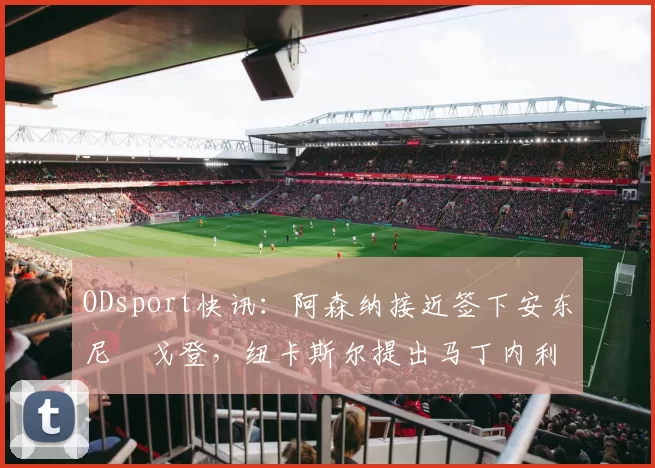 ODsport快讯:阿森纳接近签下安东尼・戈登,纽卡斯尔提出马丁内利交换条件_交易_球员_谈判