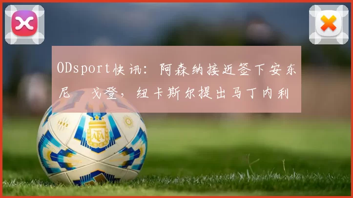 ODsport快讯:阿森纳接近签下安东尼・戈登,纽卡斯尔提出马丁内利交换条件_交易_球员_谈判