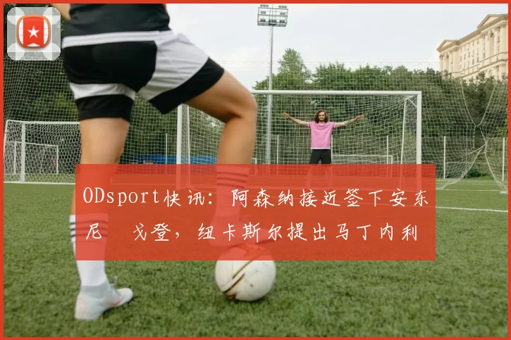 ODsport快讯：阿森纳接近签下安东尼・戈登，纽卡斯尔提出马丁内利交换条件_交易_球员_谈判