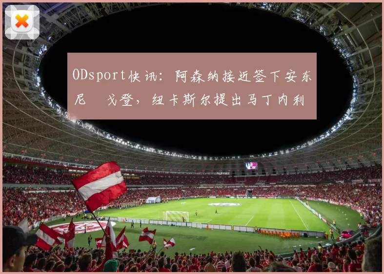 ODsport快讯:阿森纳接近签下安东尼・戈登,纽卡斯尔提出马丁内利交换条件_交易_球员_谈判