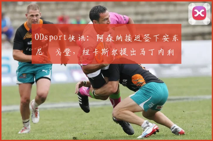 ODsport快讯：阿森纳接近签下安东尼・戈登，纽卡斯尔提出马丁内利交换条件_交易_球员_谈判