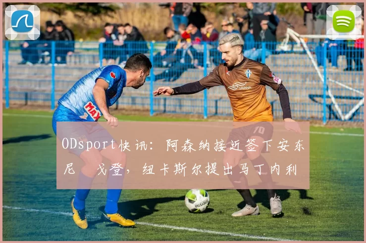 ODsport快讯：阿森纳接近签下安东尼・戈登，纽卡斯尔提出马丁内利交换条件_交易_球员_谈判