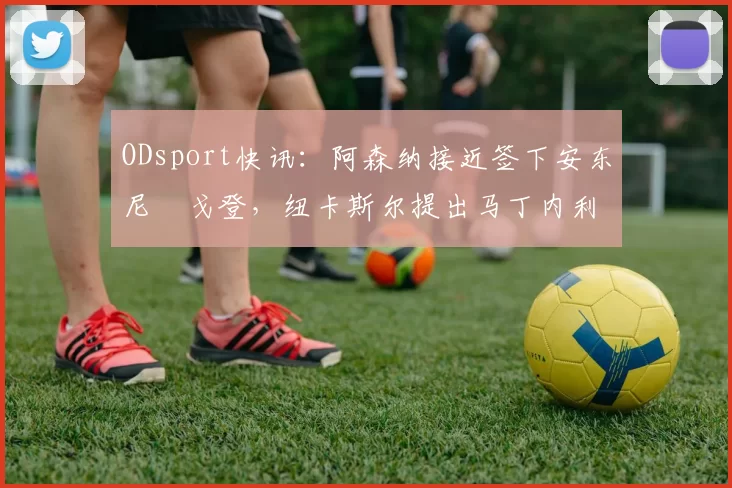 ODsport快讯:阿森纳接近签下安东尼・戈登,纽卡斯尔提出马丁内利交换条件_交易_球员_谈判