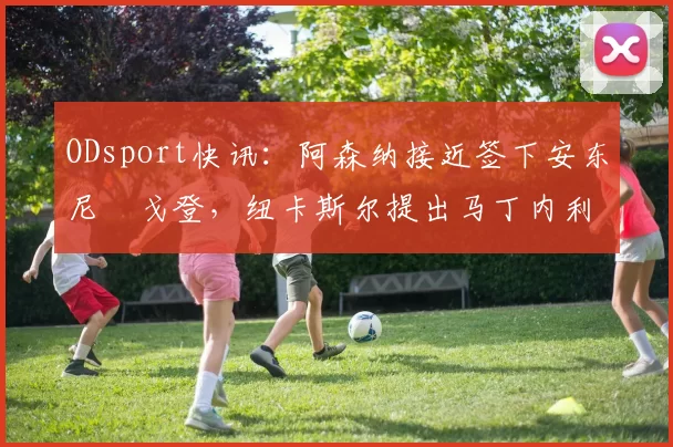 ODsport快讯：阿森纳接近签下安东尼・戈登，纽卡斯尔提出马丁内利交换条件_交易_球员_谈判