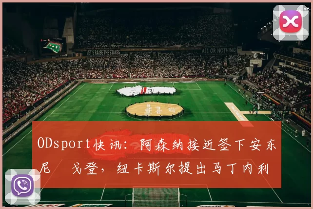 ODsport快讯:阿森纳接近签下安东尼・戈登,纽卡斯尔提出马丁内利交换条件_交易_球员_谈判