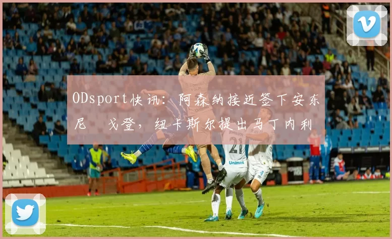 ODsport快讯:阿森纳接近签下安东尼・戈登,纽卡斯尔提出马丁内利交换条件_交易_球员_谈判