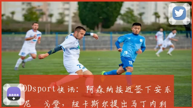 ODsport快讯：阿森纳接近签下安东尼・戈登，纽卡斯尔提出马丁内利交换条件_交易_球员_谈判