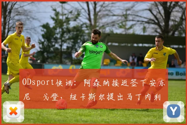 ODsport快讯:阿森纳接近签下安东尼・戈登,纽卡斯尔提出马丁内利交换条件_交易_球员_谈判