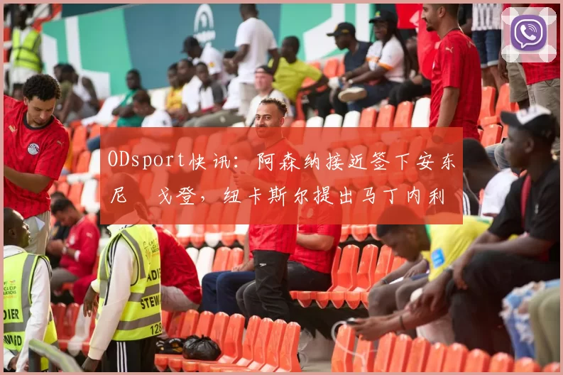 ODsport快讯：阿森纳接近签下安东尼・戈登，纽卡斯尔提出马丁内利交换条件_交易_球员_谈判