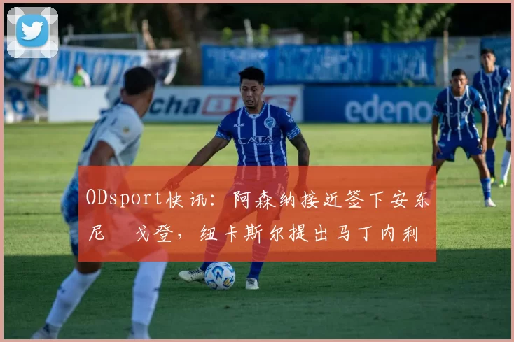 ODsport快讯：阿森纳接近签下安东尼・戈登，纽卡斯尔提出马丁内利交换条件_交易_球员_谈判