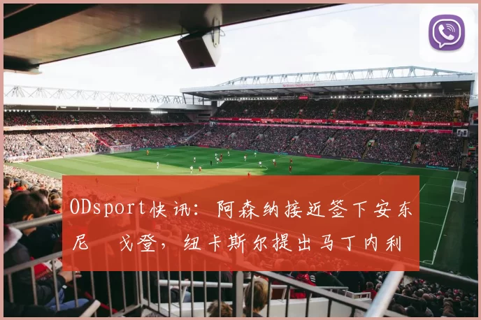 ODsport快讯：阿森纳接近签下安东尼・戈登，纽卡斯尔提出马丁内利交换条件_交易_球员_谈判