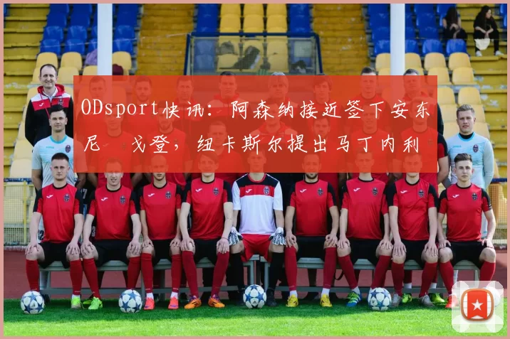 ODsport快讯：阿森纳接近签下安东尼・戈登，纽卡斯尔提出马丁内利交换条件_交易_球员_谈判