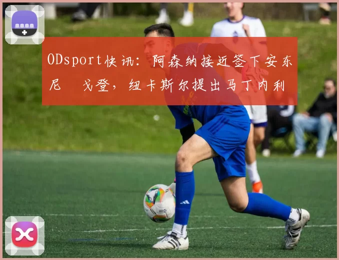 ODsport快讯:阿森纳接近签下安东尼・戈登,纽卡斯尔提出马丁内利交换条件_交易_球员_谈判