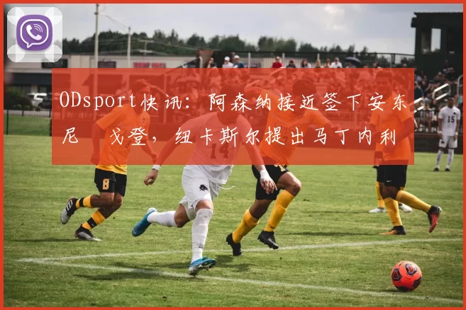 ODsport快讯：阿森纳接近签下安东尼・戈登，纽卡斯尔提出马丁内利交换条件_交易_球员_谈判