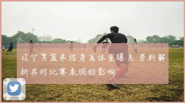 辽宁男篮弗格身高体重曝光 资料解析其对比赛表现的影响