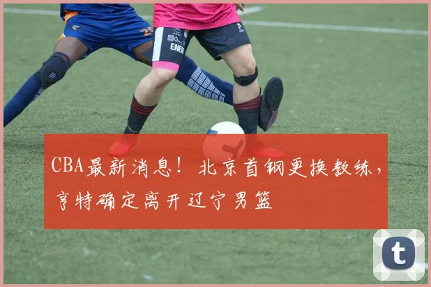 CBA最新消息!北京首钢更换教练,亨特确定离开辽宁男篮