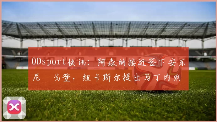 ODsport快讯:阿森纳接近签下安东尼・戈登,纽卡斯尔提出马丁内利交换条件_交易_球员_谈判