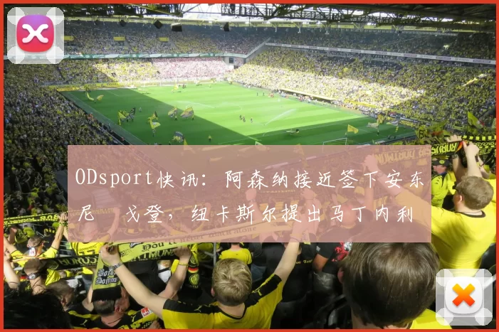 ODsport快讯:阿森纳接近签下安东尼・戈登,纽卡斯尔提出马丁内利交换条件_交易_球员_谈判