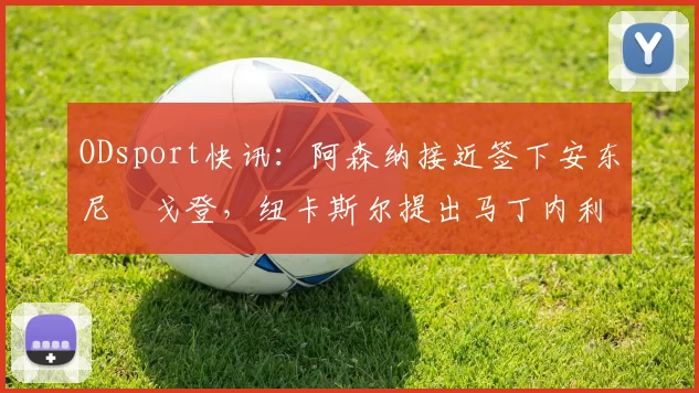 ODsport快讯：阿森纳接近签下安东尼・戈登，纽卡斯尔提出马丁内利交换条件_交易_球员_谈判