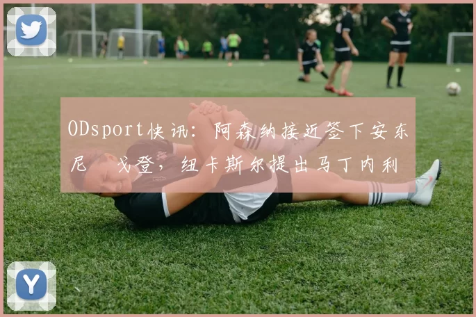 ODsport快讯：阿森纳接近签下安东尼・戈登，纽卡斯尔提出马丁内利交换条件_交易_球员_谈判