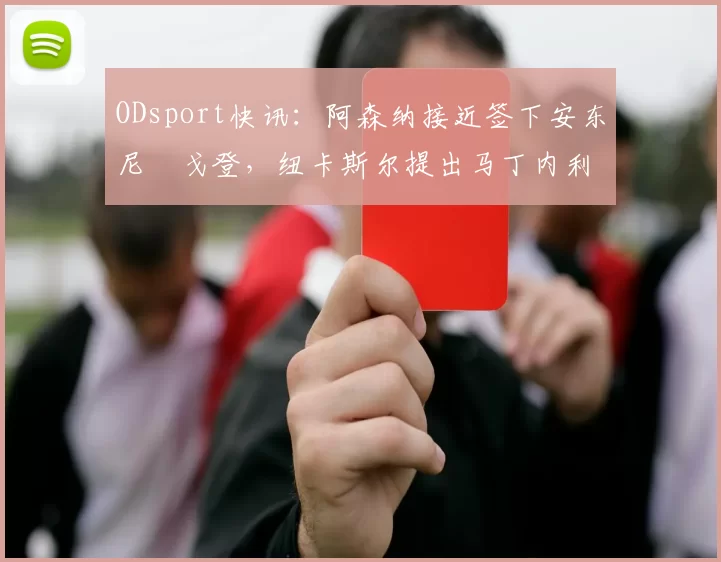 ODsport快讯:阿森纳接近签下安东尼・戈登,纽卡斯尔提出马丁内利交换条件_交易_球员_谈判