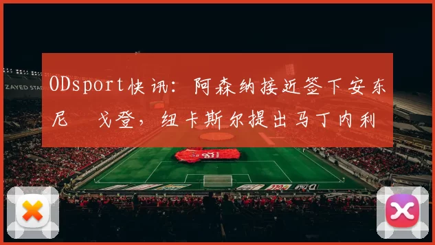 ODsport快讯:阿森纳接近签下安东尼・戈登,纽卡斯尔提出马丁内利交换条件_交易_球员_谈判