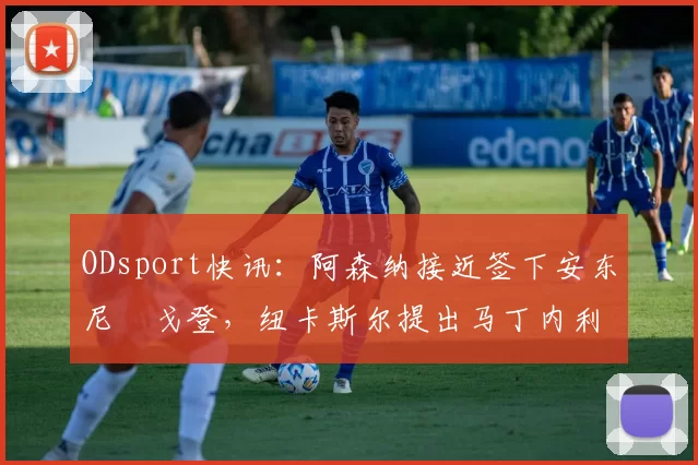 ODsport快讯:阿森纳接近签下安东尼・戈登,纽卡斯尔提出马丁内利交换条件_交易_球员_谈判
