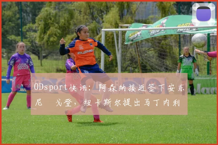 ODsport快讯:阿森纳接近签下安东尼・戈登,纽卡斯尔提出马丁内利交换条件_交易_球员_谈判