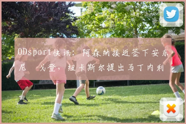 ODsport快讯:阿森纳接近签下安东尼・戈登,纽卡斯尔提出马丁内利交换条件_交易_球员_谈判